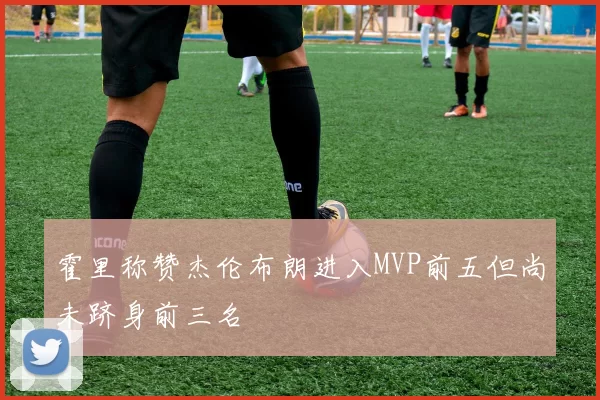 霍里称赞杰伦布朗进入MVP前五但尚未跻身前三名