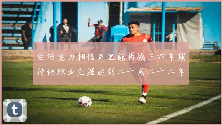 白巧克力相信库里能再战三四年期待他职业生涯达到二十或二十二年
