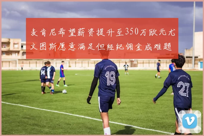 麦肯尼希望薪资提升至350万欧元尤文图斯愿意满足但经纪佣金成难题