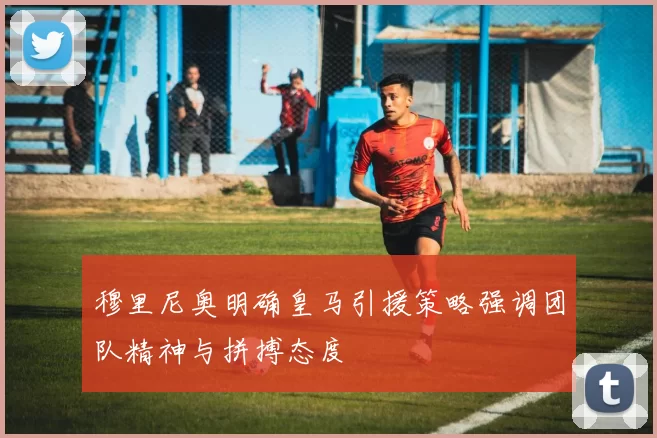 穆里尼奥明确皇马引援策略强调团队精神与拼搏态度