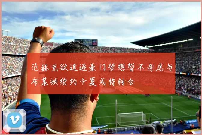 范赫克欲追逐豪门梦想暂不考虑与布莱顿续约今夏或将转会
