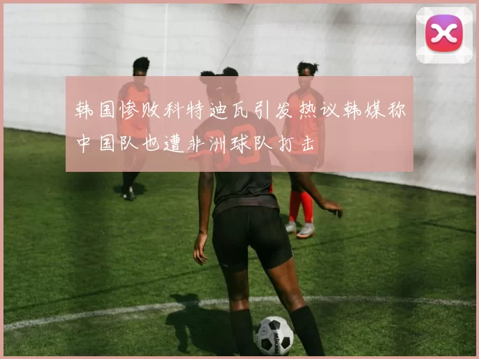 韩国惨败科特迪瓦引发热议韩媒称中国队也遭非洲球队打击