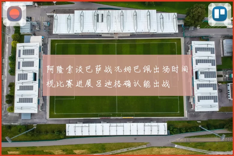 阿隆索谈巴萨战况姆巴佩出场时间视比赛进展吕迪格确认能出战