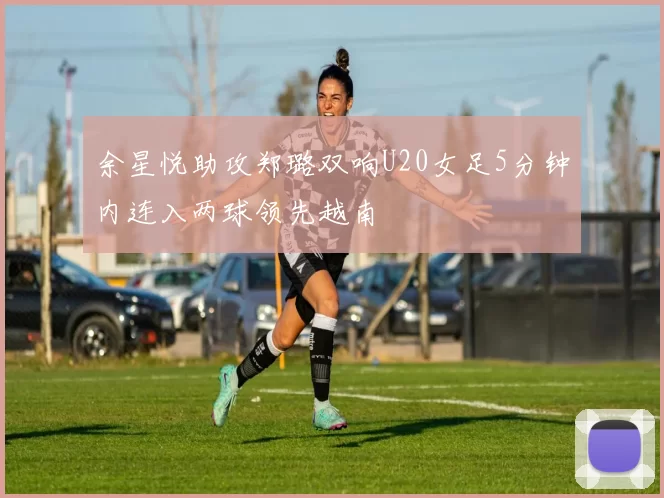 余星悦助攻郑璐双响U20女足5分钟内连入两球领先越南