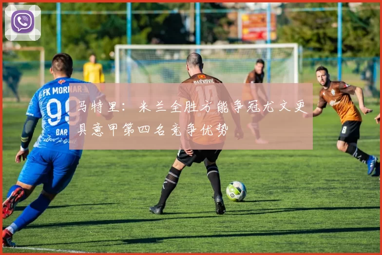 马特里：米兰全胜方能争冠尤文更具意甲第四名竞争优势