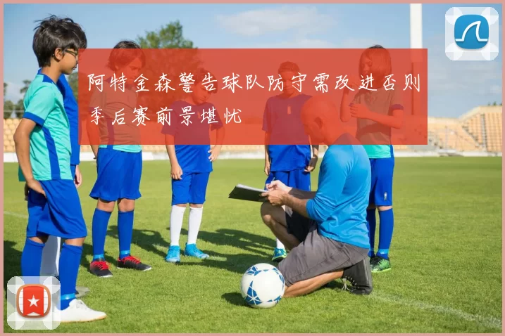 阿特金森警告球队防守需改进否则季后赛前景堪忧