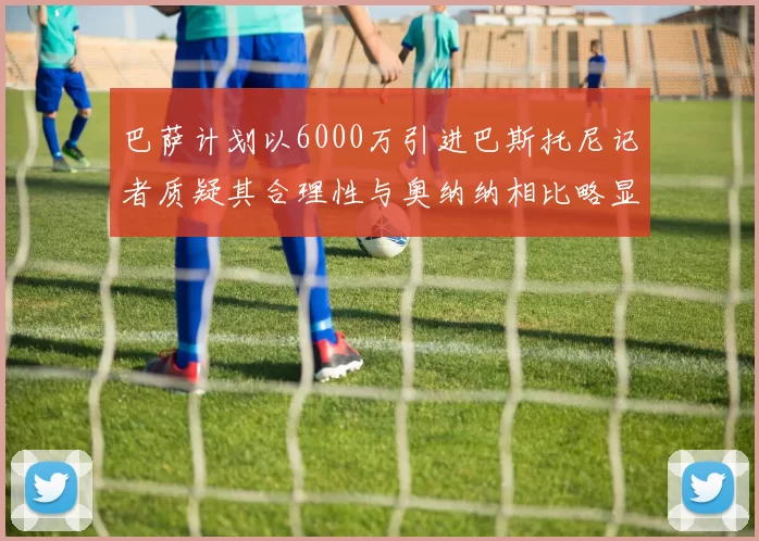 巴萨计划以6000万引进巴斯托尼记者质疑其合理性与奥纳纳相比略显不值