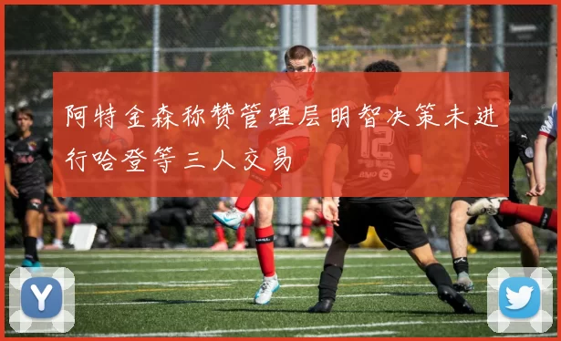 阿特金森称赞管理层明智决策未进行哈登等三人交易