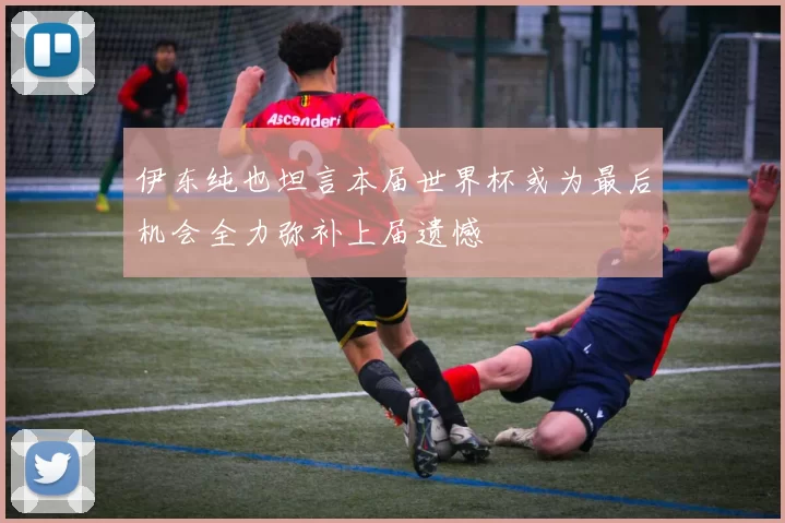 伊东纯也坦言本届世界杯或为最后机会全力弥补上届遗憾
