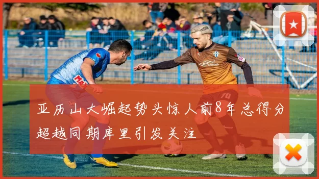 亚历山大崛起势头惊人前8年总得分超越同期库里引发关注