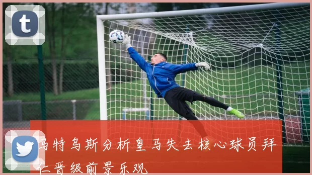 马特乌斯分析皇马失去核心球员拜仁晋级前景乐观
