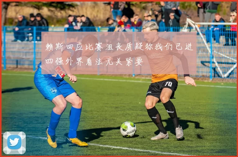 赖斯回应比赛沮丧质疑称我们已进四强外界看法无关紧要
