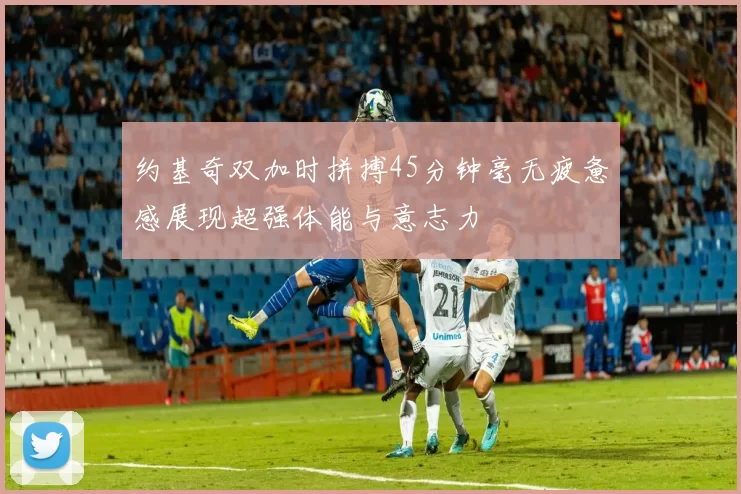 约基奇双加时拼搏45分钟毫无疲惫感展现超强体能与意志力