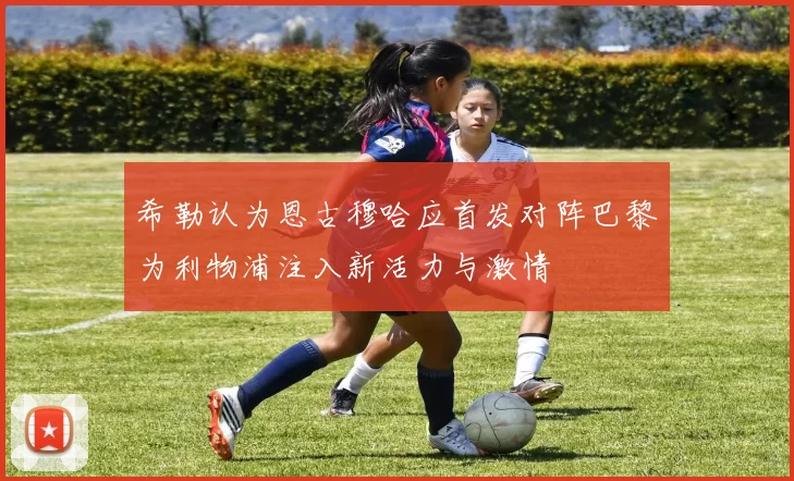 希勒认为恩古穆哈应首发对阵巴黎为利物浦注入新活力与激情