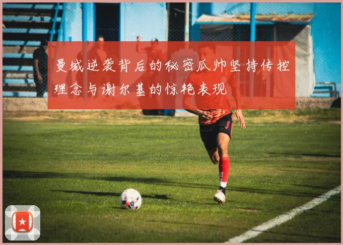 曼城逆袭背后的秘密瓜帅坚持传控理念与谢尔基的惊艳表现