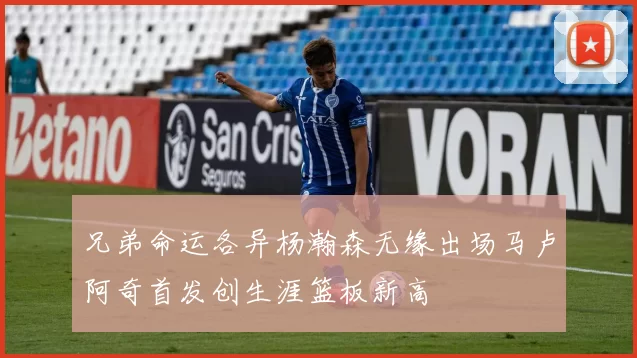 兄弟命运各异杨瀚森无缘出场马卢阿奇首发创生涯篮板新高