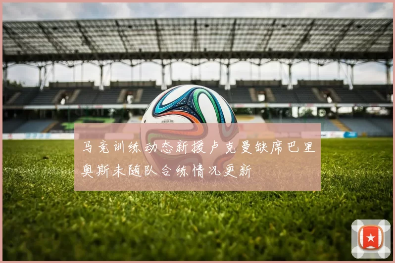 马竞训练动态新援卢克曼缺席巴里奥斯未随队合练情况更新