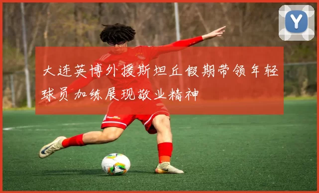 大连英博外援斯坦丘假期带领年轻球员加练展现敬业精神