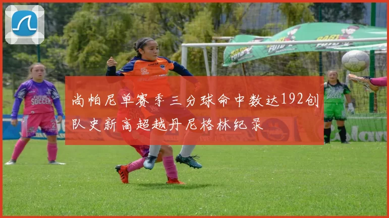 尚帕尼单赛季三分球命中数达192创队史新高超越丹尼格林纪录