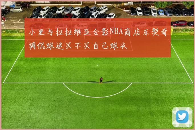 小里与拉拉维亚合影NBA商店东契奇调侃球迷买不买自己球衣