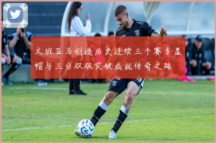 文班亚马创造历史连续三个赛季盖帽与三分双双突破成就传奇之路