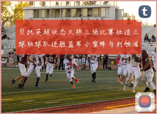 贝托英超状态火热三场比赛独造三球助球队连胜蓝军小蜜蜂与利物浦