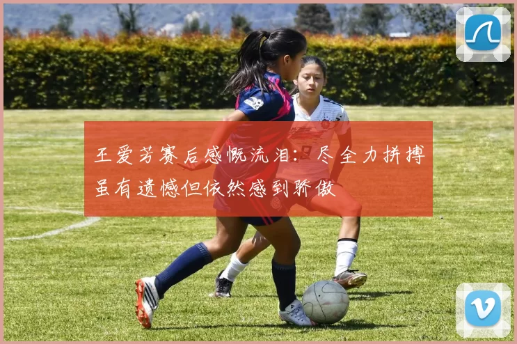 王爱芳赛后感慨流泪：尽全力拼搏虽有遗憾但依然感到骄傲
